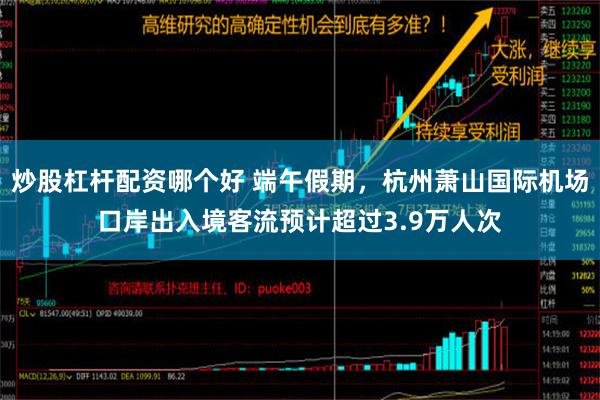 炒股杠杆配资哪个好 端午假期，杭州萧山国际机场口岸出入境客流预计超过3.9万人次