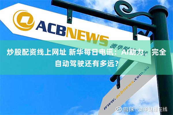 炒股配资线上网址 新华每日电讯：AI助力，完全自动驾驶还有多远？