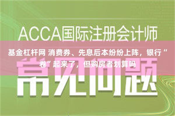 基金杠杆网 消费券、先息后本纷纷上阵，银行“卷”起来了，但购房者划算吗