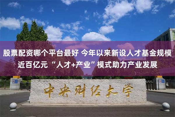 股票配资哪个平台最好 今年以来新设人才基金规模近百亿元 “人才+产业”模式助力产业发展