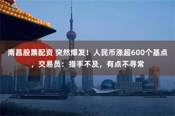 南昌股票配资 突然爆发！人民币涨超600个基点，交易员：措手不及，有点不寻常