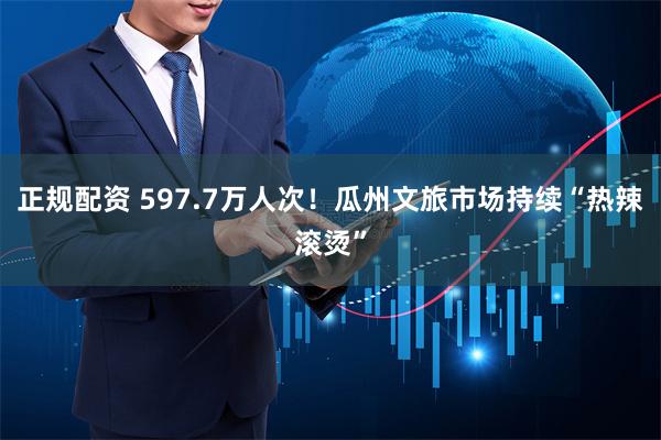 正规配资 597.7万人次！瓜州文旅市场持续“热辣滚烫”