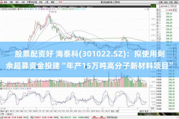 股票配资好 海泰科(301022.SZ)：拟使用剩余超募资金投建“年产15万吨高分子新材料项目”