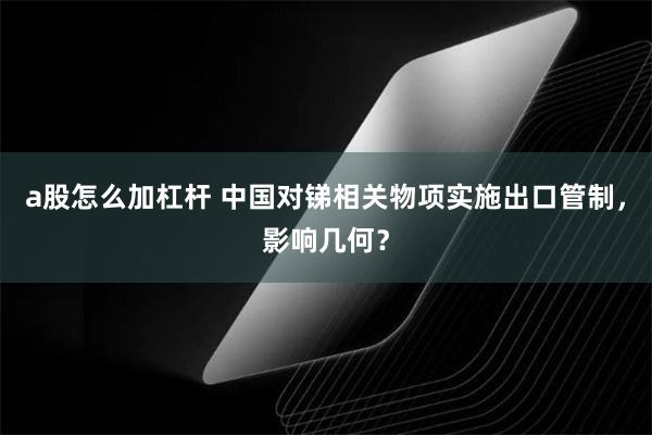 a股怎么加杠杆 中国对锑相关物项实施出口管制，影响几何？