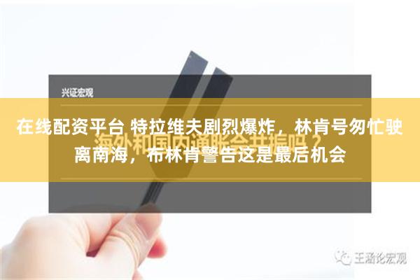 在线配资平台 特拉维夫剧烈爆炸，林肯号匆忙驶离南海，布林肯警告这是最后机会