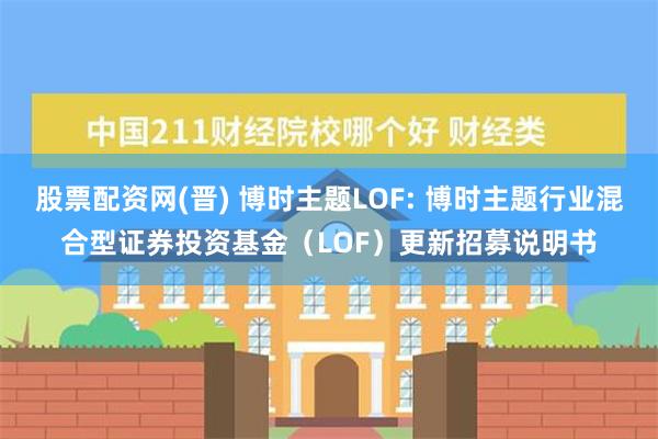 股票配资网(晋) 博时主题LOF: 博时主题行业混合型证券投资基金（LOF）更新招募说明书