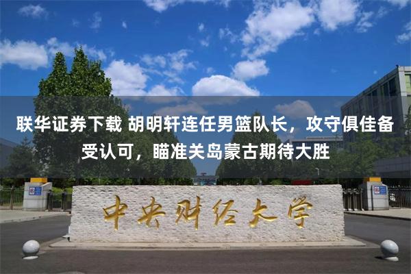 联华证券下载 胡明轩连任男篮队长，攻守俱佳备受认可，瞄准关岛蒙古期待大胜