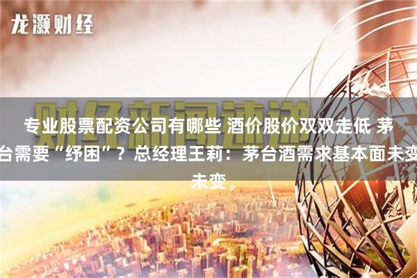 专业股票配资公司有哪些 酒价股价双双走低 茅台需要“纾困”？总经理王莉：茅台酒需求基本面未变