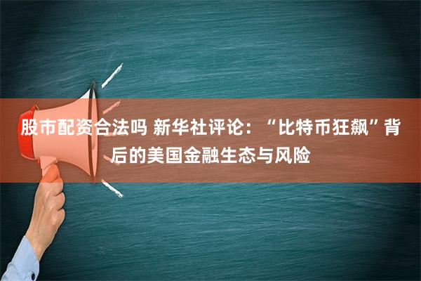 股市配资合法吗 新华社评论：“比特币狂飙”背后的美国金融生态与风险