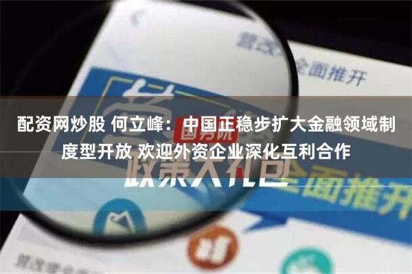 配资网炒股 何立峰：中国正稳步扩大金融领域制度型开放 欢迎外资企业深化互利合作