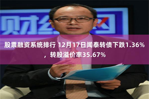 股票融资系统排行 12月17日闻泰转债下跌1.36%，转股溢价率35.67%