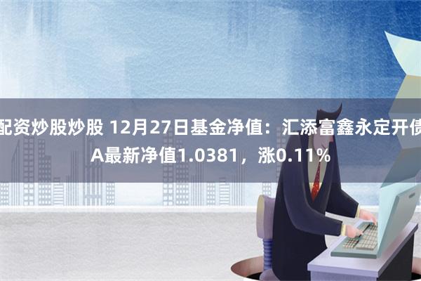 配资炒股炒股 12月27日基金净值：汇添富鑫永定开债A最新净值1.0381，涨0.11%