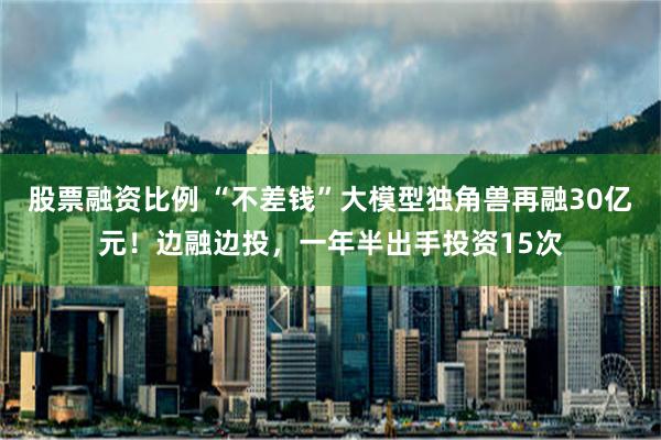 股票融资比例 “不差钱”大模型独角兽再融30亿元！边融边投，一年半出手投资15次